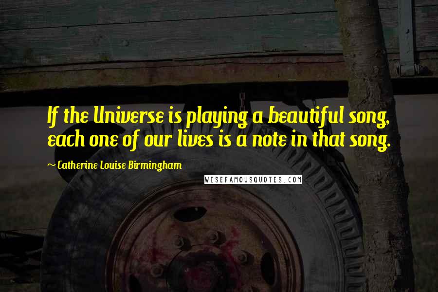 Catherine Louise Birmingham Quotes: If the Universe is playing a beautiful song, each one of our lives is a note in that song.