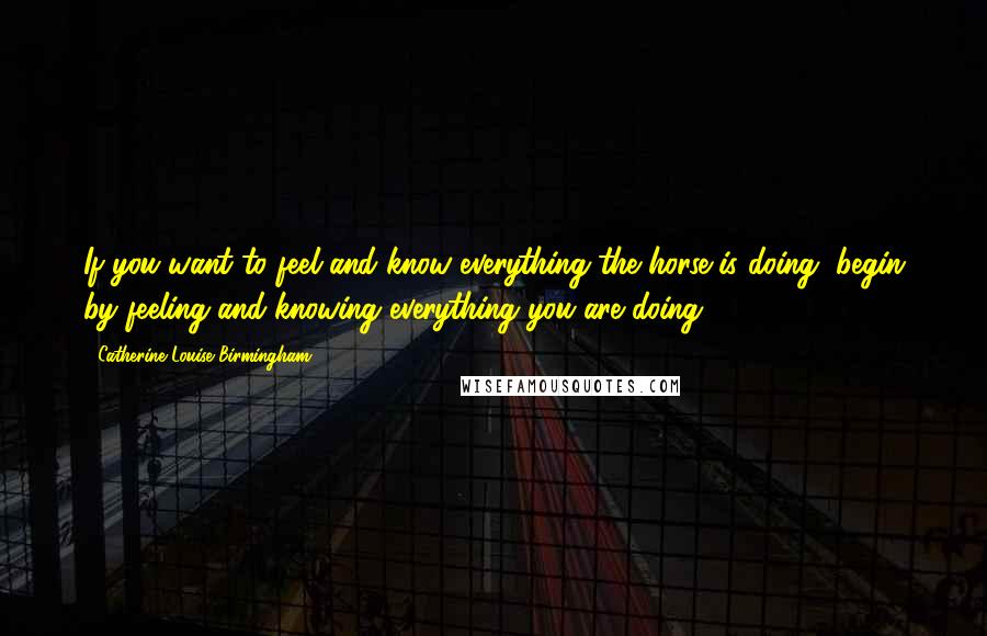 Catherine Louise Birmingham Quotes: If you want to feel and know everything the horse is doing, begin by feeling and knowing everything you are doing.