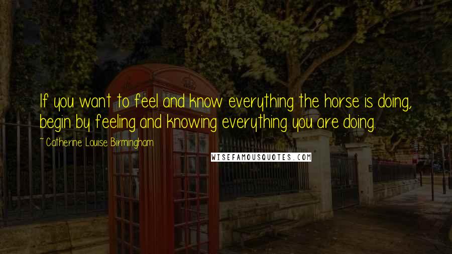 Catherine Louise Birmingham Quotes: If you want to feel and know everything the horse is doing, begin by feeling and knowing everything you are doing.