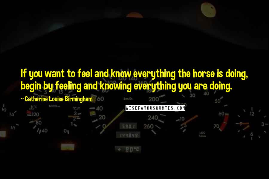 Catherine Louise Birmingham Quotes: If you want to feel and know everything the horse is doing, begin by feeling and knowing everything you are doing.