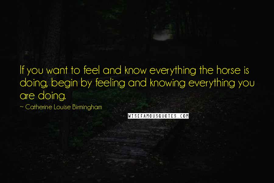 Catherine Louise Birmingham Quotes: If you want to feel and know everything the horse is doing, begin by feeling and knowing everything you are doing.