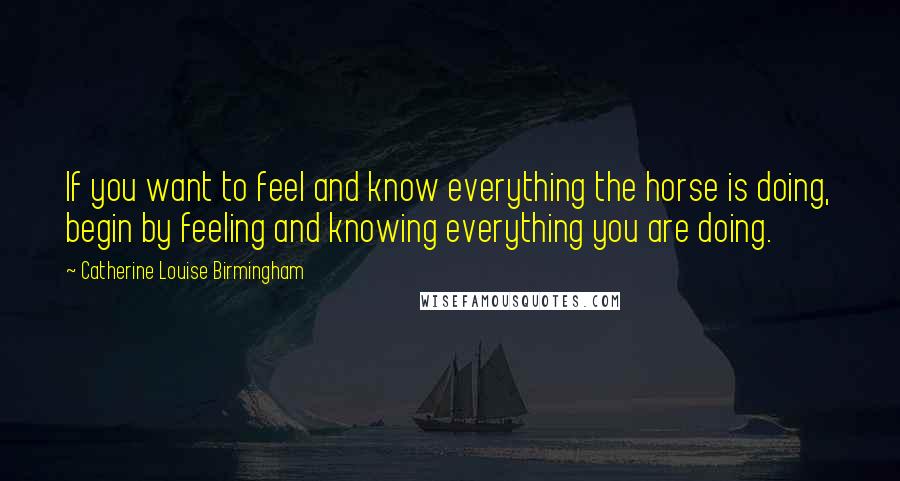 Catherine Louise Birmingham Quotes: If you want to feel and know everything the horse is doing, begin by feeling and knowing everything you are doing.