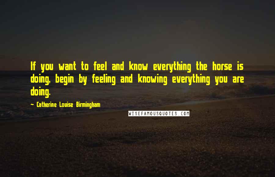 Catherine Louise Birmingham Quotes: If you want to feel and know everything the horse is doing, begin by feeling and knowing everything you are doing.