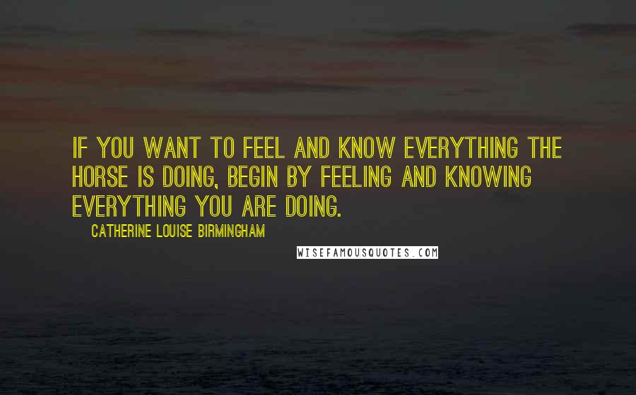 Catherine Louise Birmingham Quotes: If you want to feel and know everything the horse is doing, begin by feeling and knowing everything you are doing.