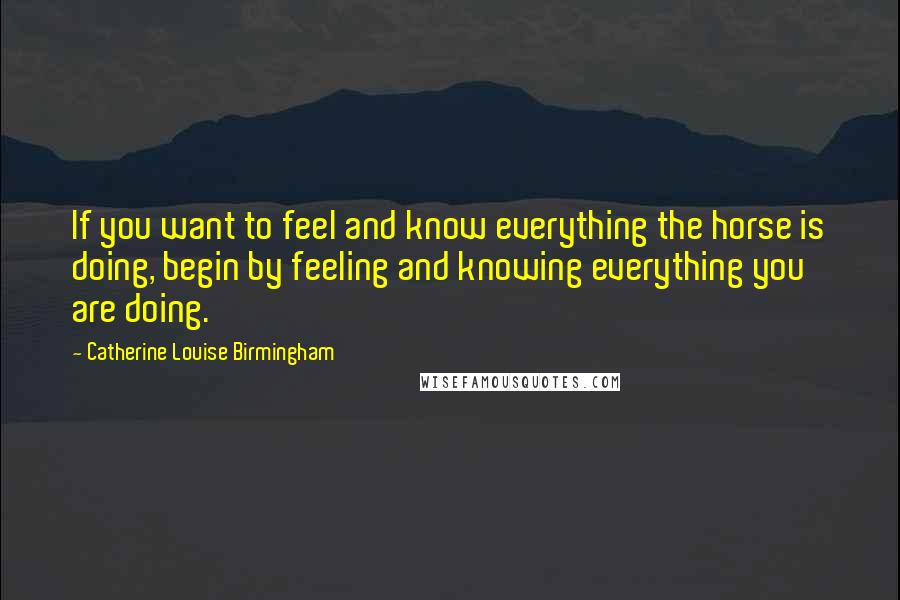 Catherine Louise Birmingham Quotes: If you want to feel and know everything the horse is doing, begin by feeling and knowing everything you are doing.