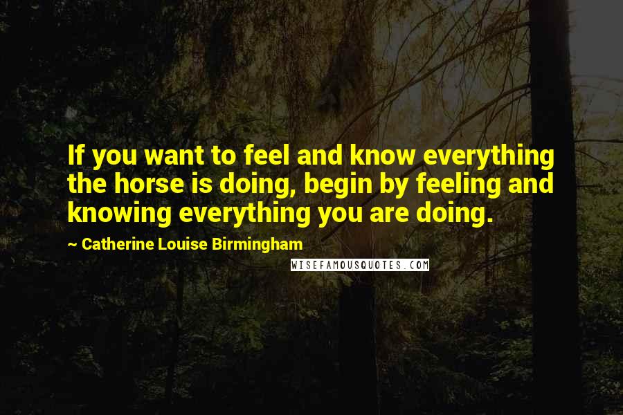 Catherine Louise Birmingham Quotes: If you want to feel and know everything the horse is doing, begin by feeling and knowing everything you are doing.