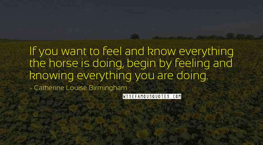 Catherine Louise Birmingham Quotes: If you want to feel and know everything the horse is doing, begin by feeling and knowing everything you are doing.