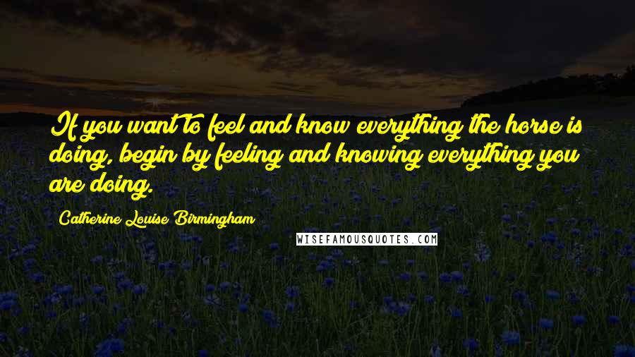 Catherine Louise Birmingham Quotes: If you want to feel and know everything the horse is doing, begin by feeling and knowing everything you are doing.