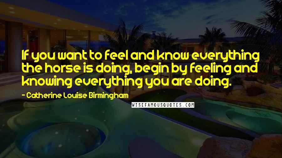 Catherine Louise Birmingham Quotes: If you want to feel and know everything the horse is doing, begin by feeling and knowing everything you are doing.