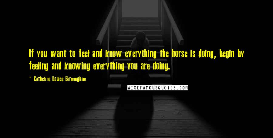 Catherine Louise Birmingham Quotes: If you want to feel and know everything the horse is doing, begin by feeling and knowing everything you are doing.