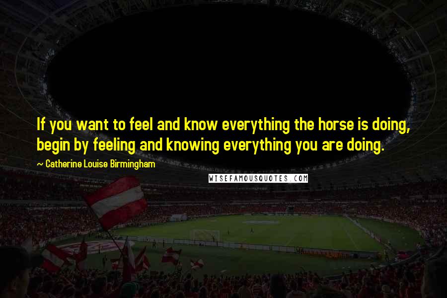 Catherine Louise Birmingham Quotes: If you want to feel and know everything the horse is doing, begin by feeling and knowing everything you are doing.