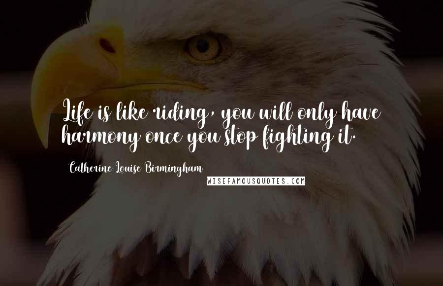 Catherine Louise Birmingham Quotes: Life is like riding, you will only have harmony once you stop fighting it.