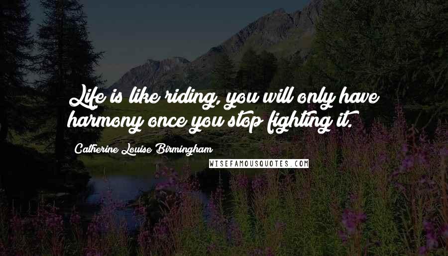 Catherine Louise Birmingham Quotes: Life is like riding, you will only have harmony once you stop fighting it.