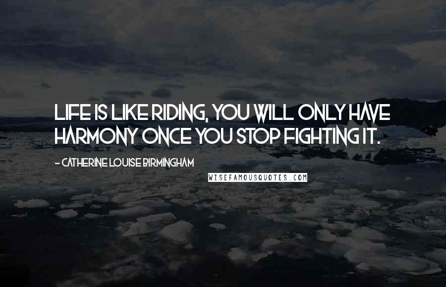 Catherine Louise Birmingham Quotes: Life is like riding, you will only have harmony once you stop fighting it.