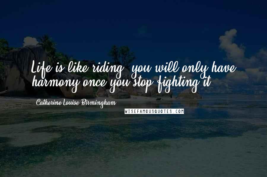 Catherine Louise Birmingham Quotes: Life is like riding, you will only have harmony once you stop fighting it.