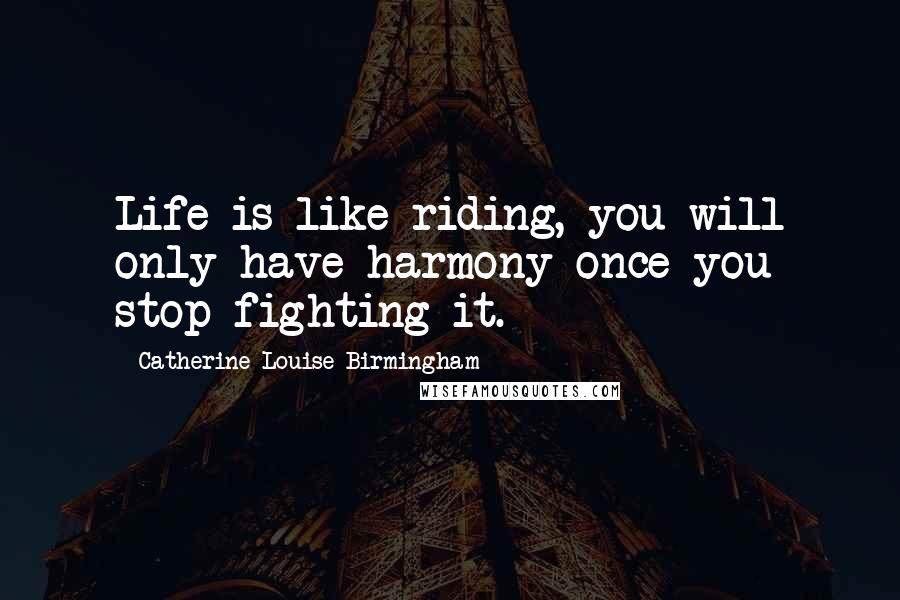 Catherine Louise Birmingham Quotes: Life is like riding, you will only have harmony once you stop fighting it.
