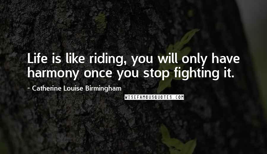 Catherine Louise Birmingham Quotes: Life is like riding, you will only have harmony once you stop fighting it.