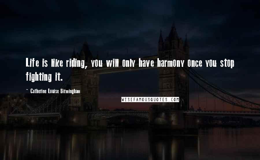 Catherine Louise Birmingham Quotes: Life is like riding, you will only have harmony once you stop fighting it.