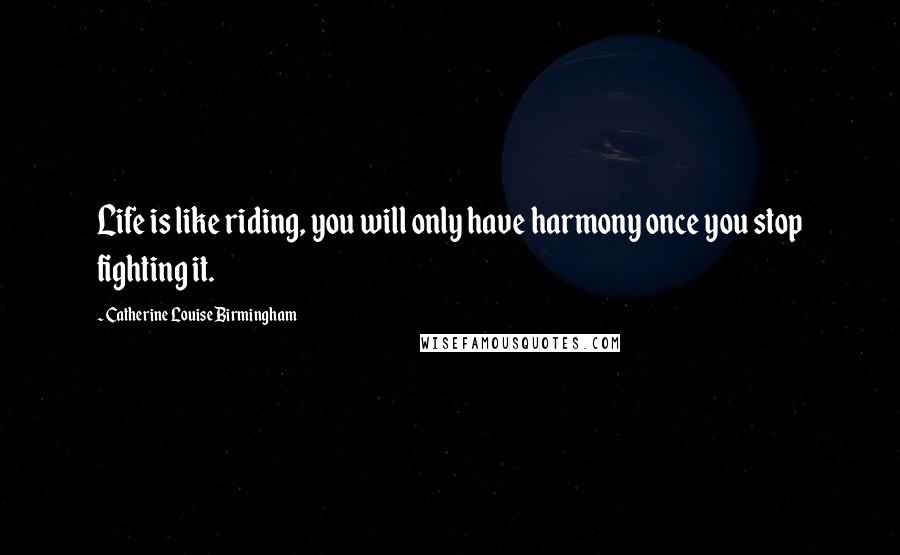 Catherine Louise Birmingham Quotes: Life is like riding, you will only have harmony once you stop fighting it.