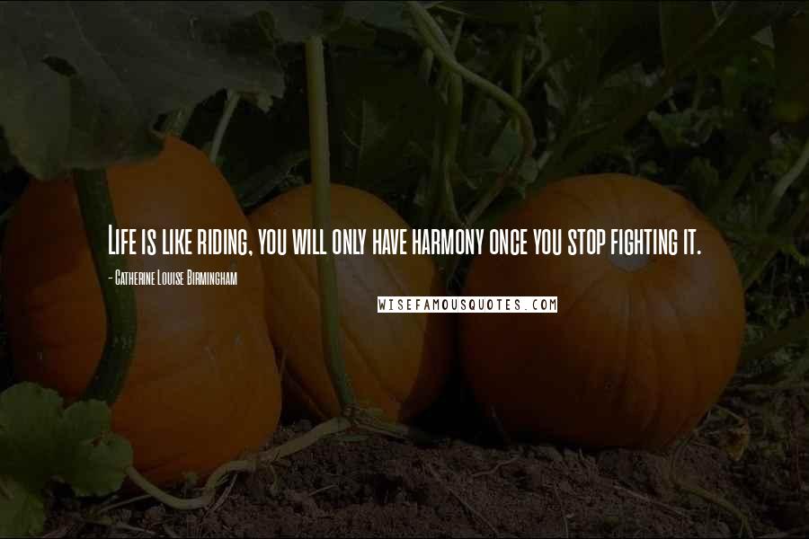 Catherine Louise Birmingham Quotes: Life is like riding, you will only have harmony once you stop fighting it.