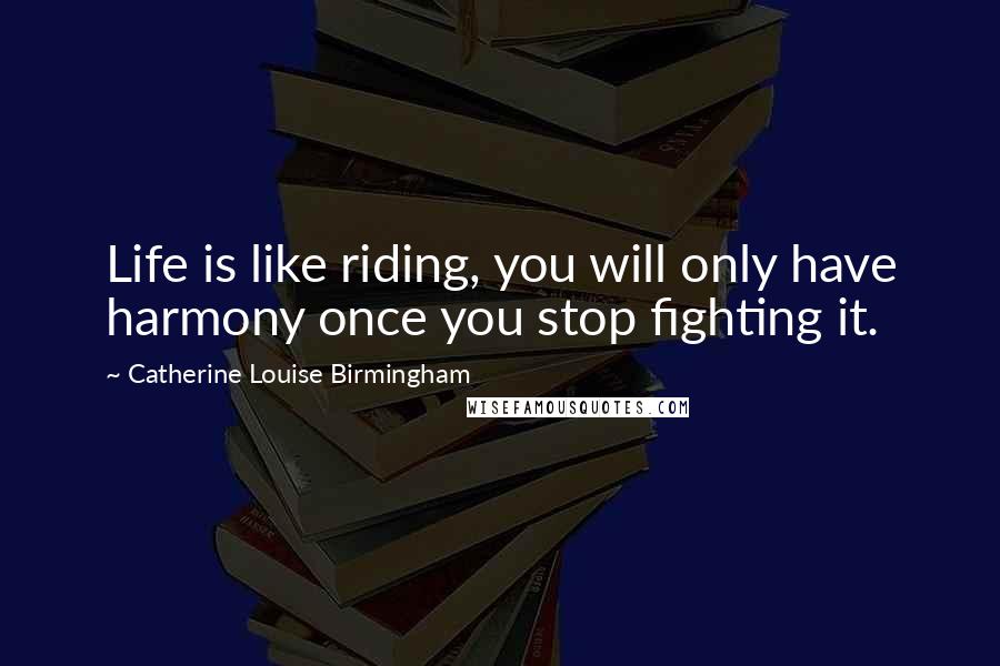Catherine Louise Birmingham Quotes: Life is like riding, you will only have harmony once you stop fighting it.