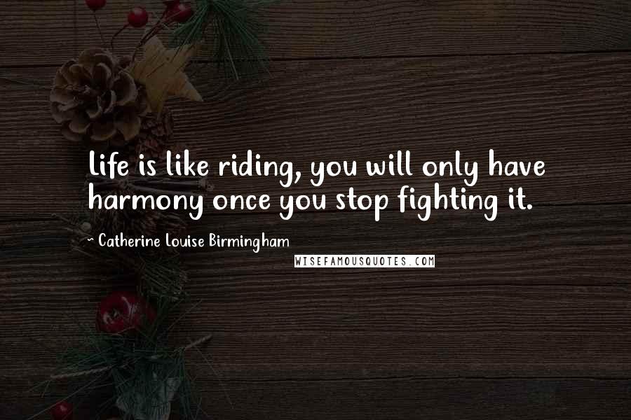 Catherine Louise Birmingham Quotes: Life is like riding, you will only have harmony once you stop fighting it.