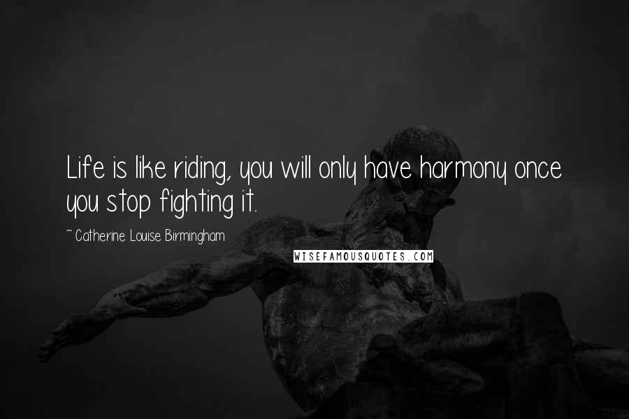 Catherine Louise Birmingham Quotes: Life is like riding, you will only have harmony once you stop fighting it.