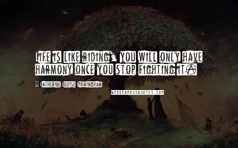 Catherine Louise Birmingham Quotes: Life is like riding, you will only have harmony once you stop fighting it.