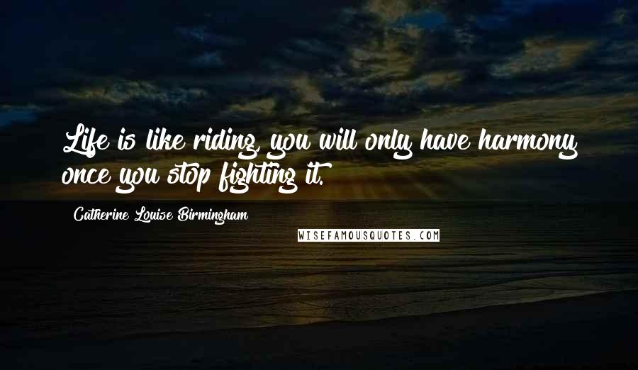 Catherine Louise Birmingham Quotes: Life is like riding, you will only have harmony once you stop fighting it.