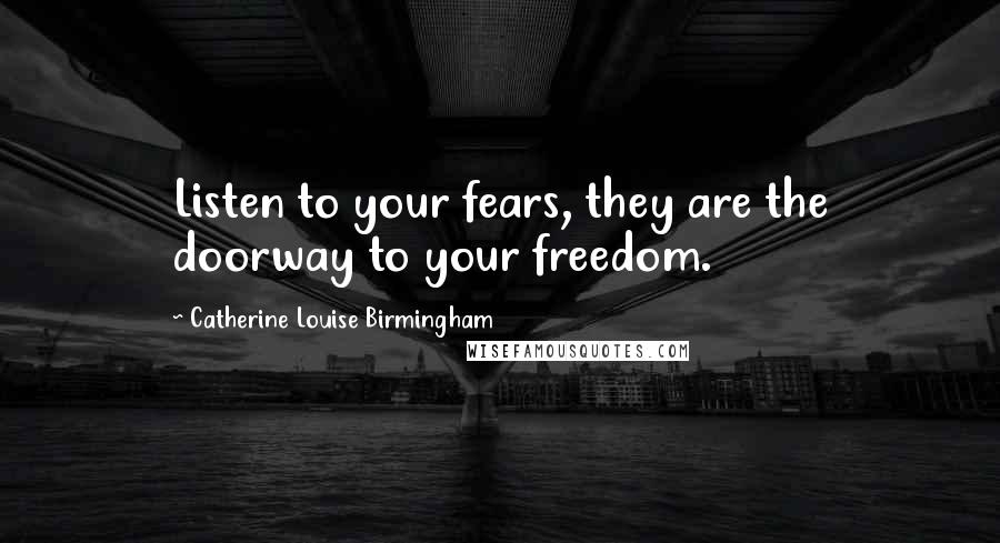 Catherine Louise Birmingham Quotes: Listen to your fears, they are the doorway to your freedom.