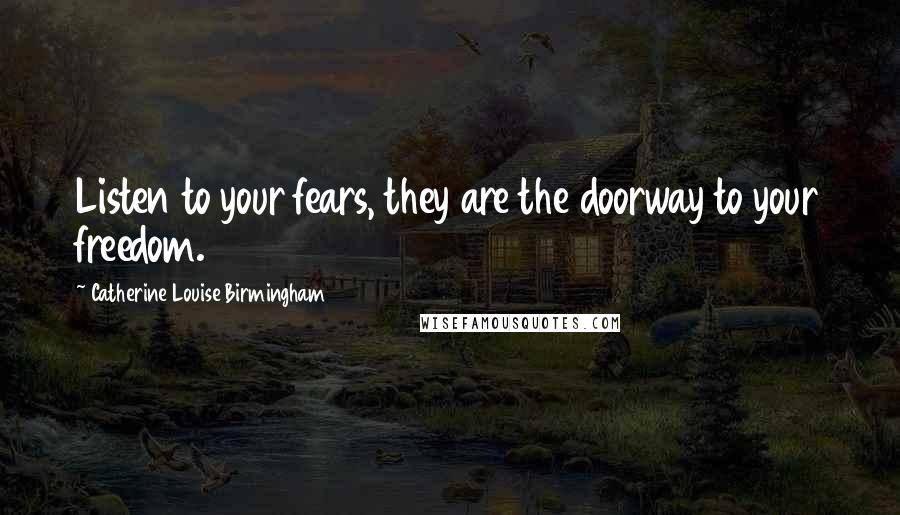 Catherine Louise Birmingham Quotes: Listen to your fears, they are the doorway to your freedom.