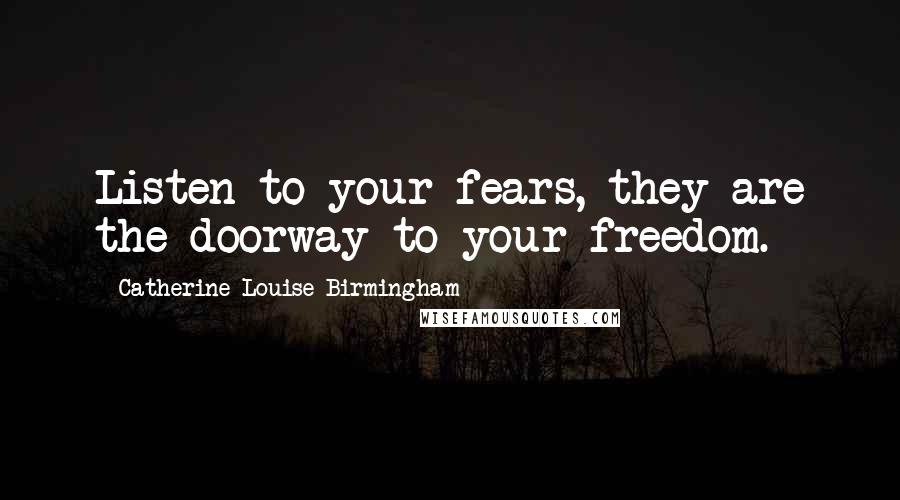 Catherine Louise Birmingham Quotes: Listen to your fears, they are the doorway to your freedom.