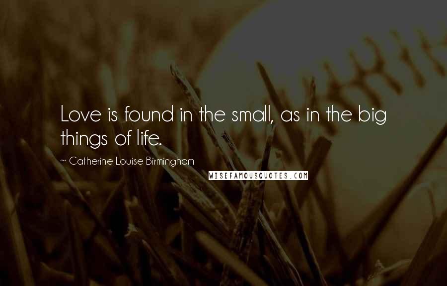 Catherine Louise Birmingham Quotes: Love is found in the small, as in the big things of life.