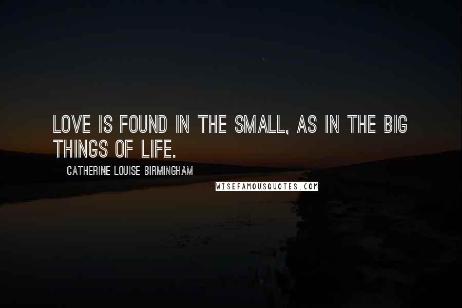 Catherine Louise Birmingham Quotes: Love is found in the small, as in the big things of life.