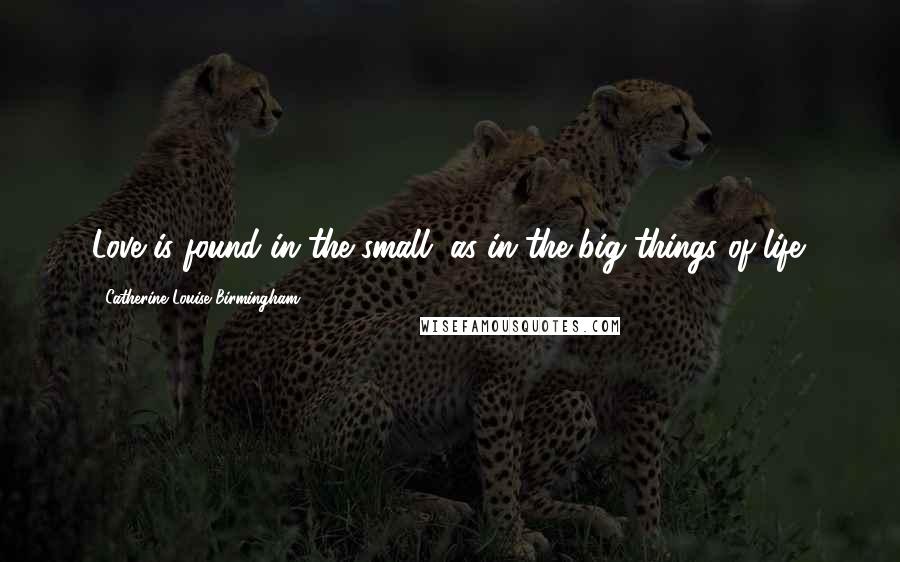 Catherine Louise Birmingham Quotes: Love is found in the small, as in the big things of life.