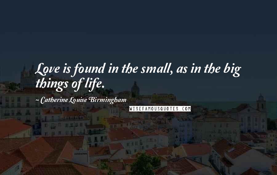 Catherine Louise Birmingham Quotes: Love is found in the small, as in the big things of life.