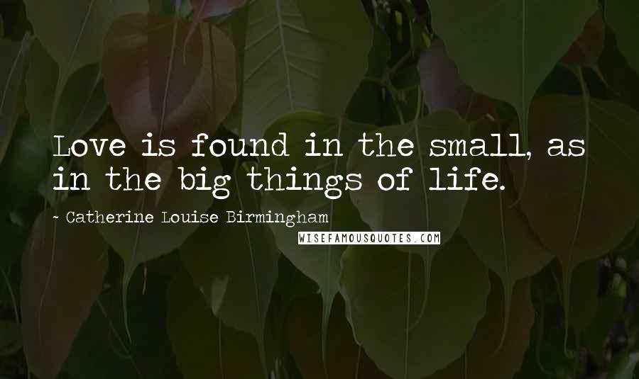 Catherine Louise Birmingham Quotes: Love is found in the small, as in the big things of life.