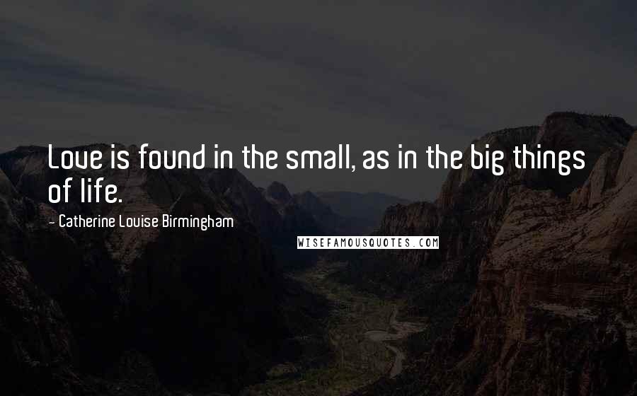 Catherine Louise Birmingham Quotes: Love is found in the small, as in the big things of life.