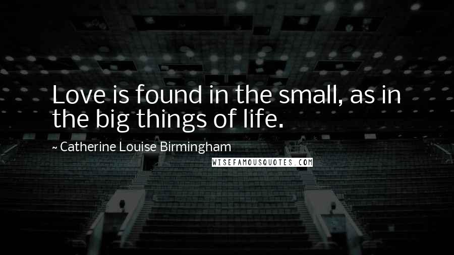Catherine Louise Birmingham Quotes: Love is found in the small, as in the big things of life.