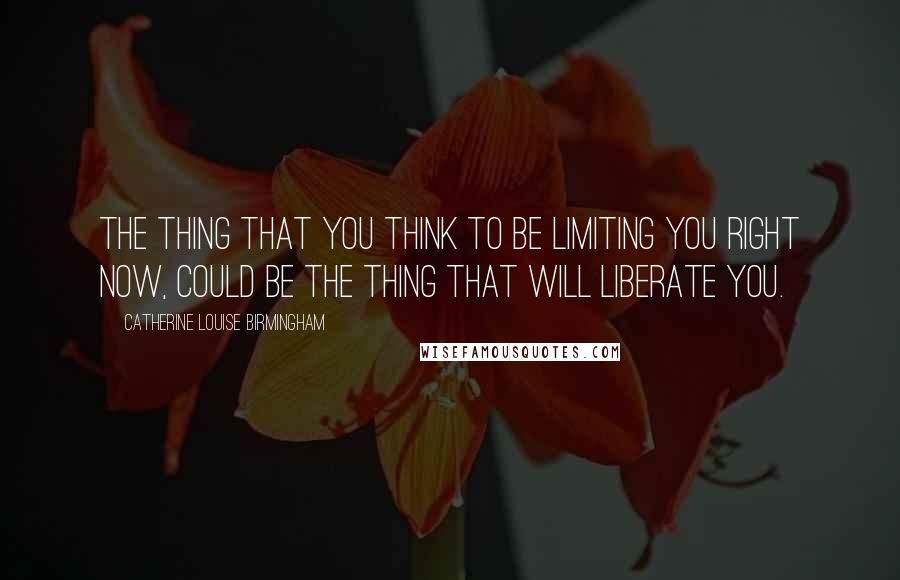 Catherine Louise Birmingham Quotes: The thing that you think to be limiting you right now, could be the thing that will liberate you.