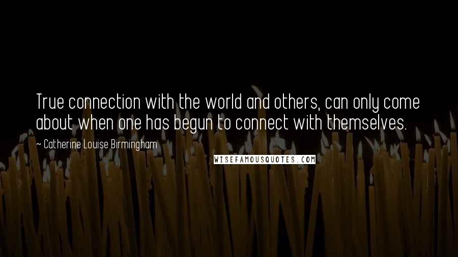 Catherine Louise Birmingham Quotes: True connection with the world and others, can only come about when one has begun to connect with themselves.