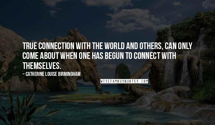 Catherine Louise Birmingham Quotes: True connection with the world and others, can only come about when one has begun to connect with themselves.