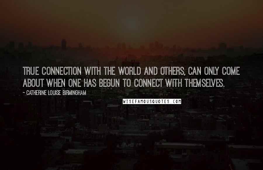 Catherine Louise Birmingham Quotes: True connection with the world and others, can only come about when one has begun to connect with themselves.