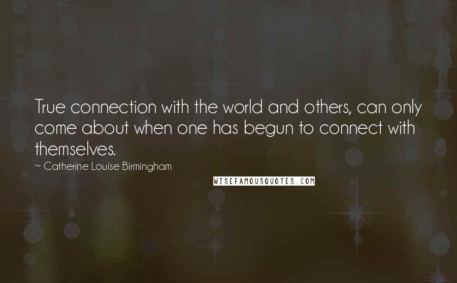 Catherine Louise Birmingham Quotes: True connection with the world and others, can only come about when one has begun to connect with themselves.