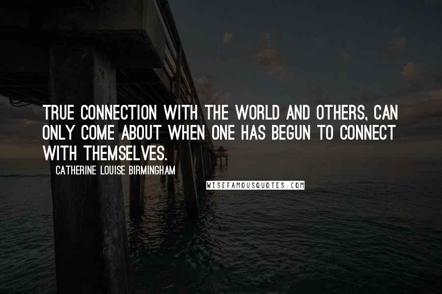 Catherine Louise Birmingham Quotes: True connection with the world and others, can only come about when one has begun to connect with themselves.