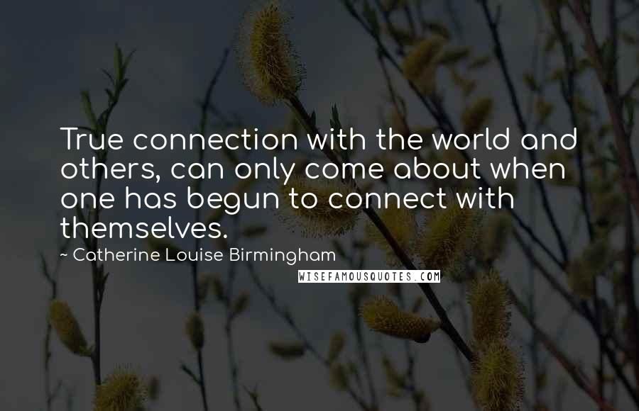 Catherine Louise Birmingham Quotes: True connection with the world and others, can only come about when one has begun to connect with themselves.