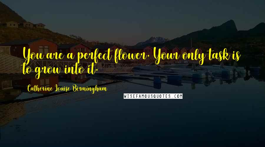 Catherine Louise Birmingham Quotes: You are a perfect flower. Your only task is to grow into it.