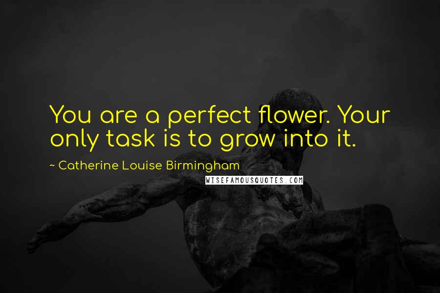 Catherine Louise Birmingham Quotes: You are a perfect flower. Your only task is to grow into it.