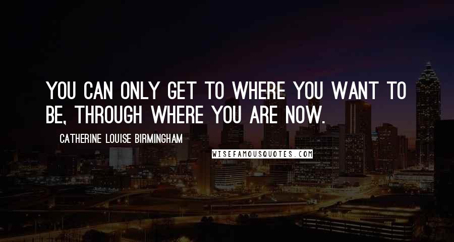 Catherine Louise Birmingham Quotes: You can only get to where you want to be, through where you are now.