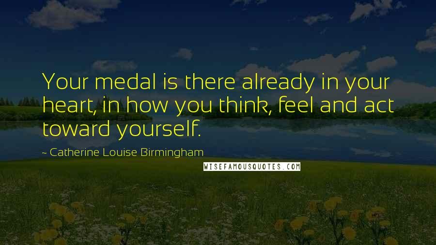 Catherine Louise Birmingham Quotes: Your medal is there already in your heart, in how you think, feel and act toward yourself.